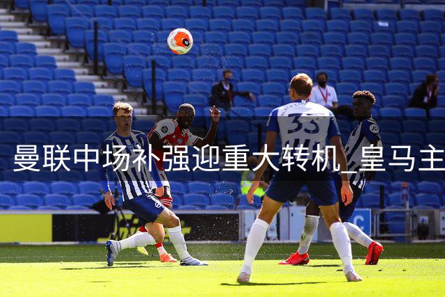 曼联中场补强迎重大转机 皇马主力或因罗德里交易降价转会
